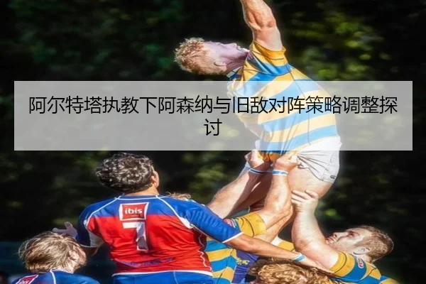 a-er-te-ta-zhi-jiao-xia-a-sen-na-yu-jiu-di-dui-zhen-ce-lve-tiao-zheng-tan-tao-2-782.jpg