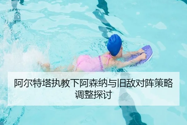 阿尔特塔执教下阿森纳与旧敌对阵策略调整探讨（A8app）